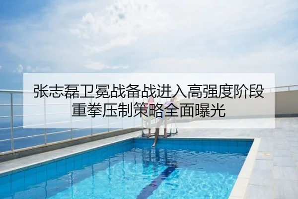 张志磊卫冕战备战进入高强度阶段 重拳压制策略全面曝光