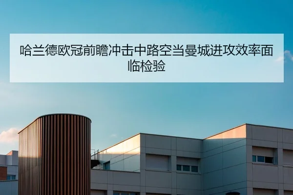 哈兰德欧冠前瞻冲击中路空当曼城进攻效率面临检验