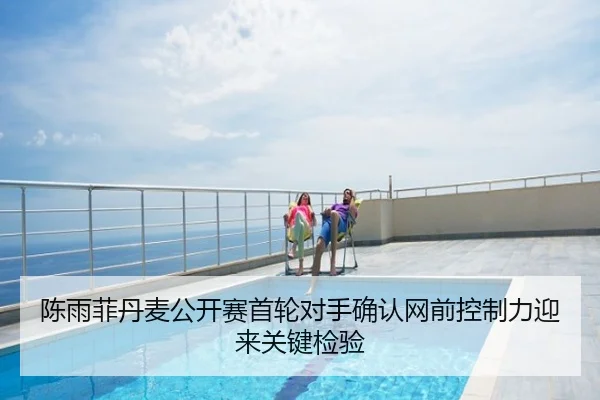 陈雨菲丹麦公开赛首轮对手确认网前控制力迎来关键检验