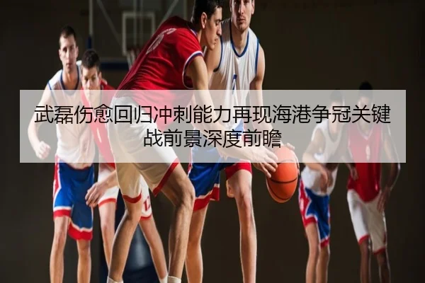 武磊伤愈回归冲刺能力再现海港争冠关键战前景深度前瞻